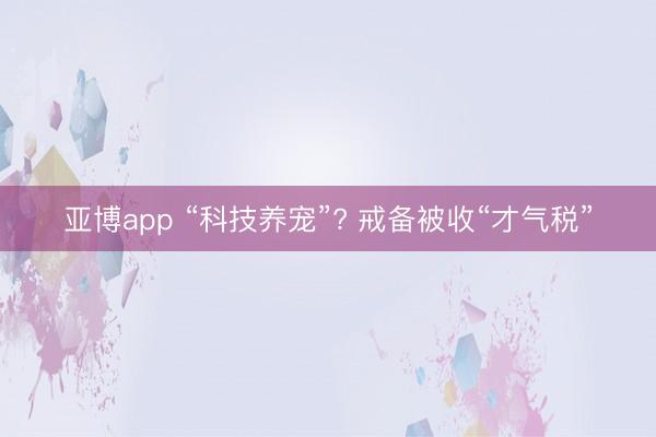 亚博app “科技养宠”? 戒备被收“才气税”