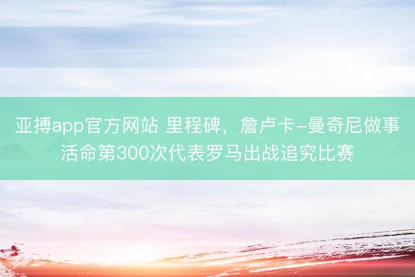 亚搏app官方网站 里程碑,詹卢卡-曼奇尼做事活命第300次代表罗马出战追究比赛