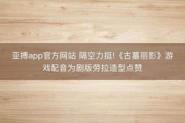 亚搏app官方网站 隔空力挺!《古墓丽影》游戏配音为剧版劳拉造型点赞