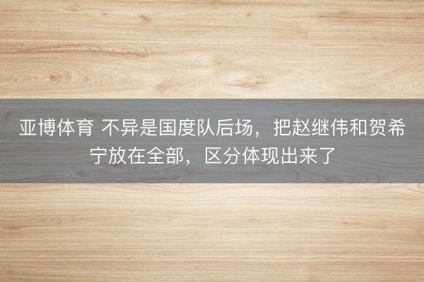 亚博体育 不异是国度队后场，把赵继伟和贺希宁放在全部，区分体现出来了