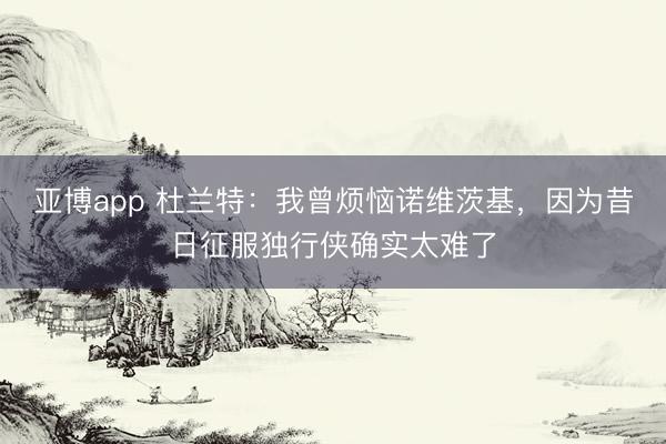 亚博app 杜兰特:我曾烦恼诺维茨基,因为昔日征服独行侠确实太难了