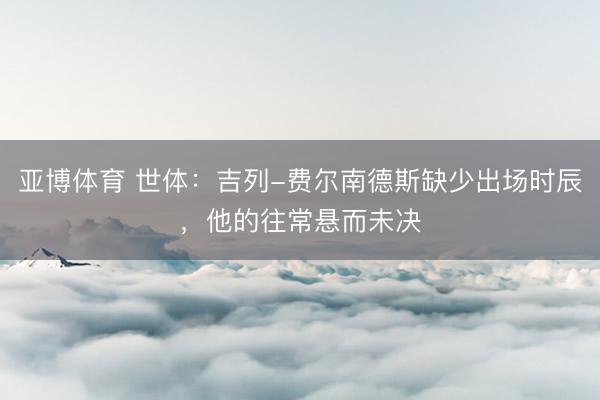 亚博体育 世体：吉列-费尔南德斯缺少出场时辰，他的往常悬而未决