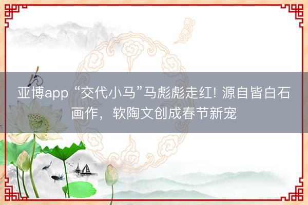 亚博app “交代小马”马彪彪走红! 源自皆白石画作，软陶文创成春节新宠