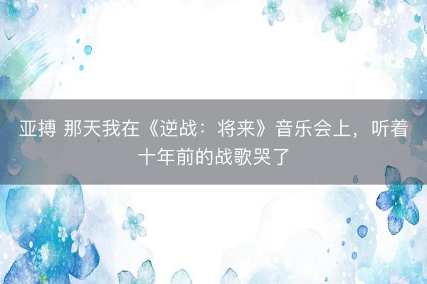 亚搏 那天我在《逆战：将来》音乐会上，听着十年前的战歌哭了