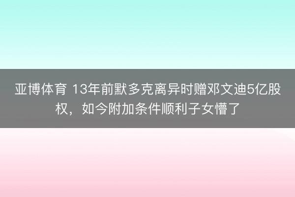亚博体育 13年前默多克离异时赠邓文迪5亿股权，如今附加条件顺利子女懵了