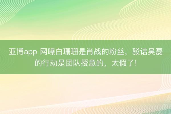 亚博app 网曝白珊珊是肖战的粉丝,驳诘吴磊的行动是团队授意的,太假了!