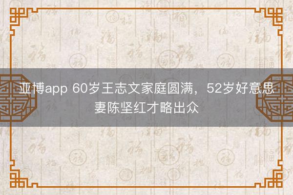亚博app 60岁王志文家庭圆满，52岁好意思妻陈坚红才略出众
