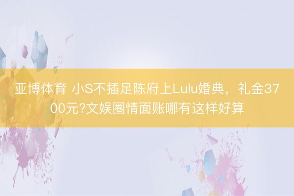 亚博体育 小S不插足陈府上Lulu婚典，礼金3700元?文娱圈情面账哪有这样好算