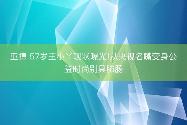 亚搏 57岁王小丫现状曝光!从央视名嘴变身公益时尚别具肺肠