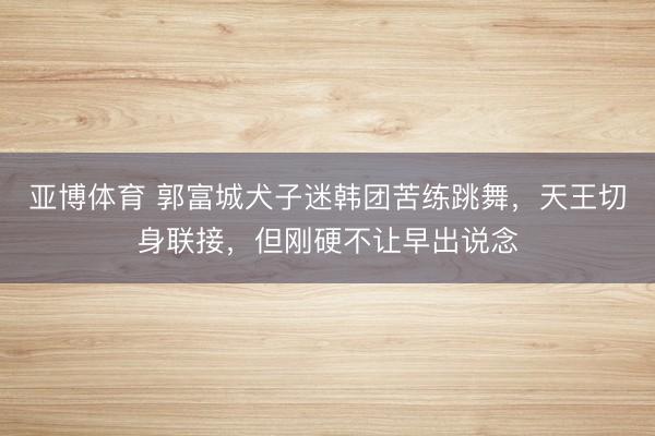 亚博体育 郭富城犬子迷韩团苦练跳舞,天王切身联接,但刚硬不让早出说念