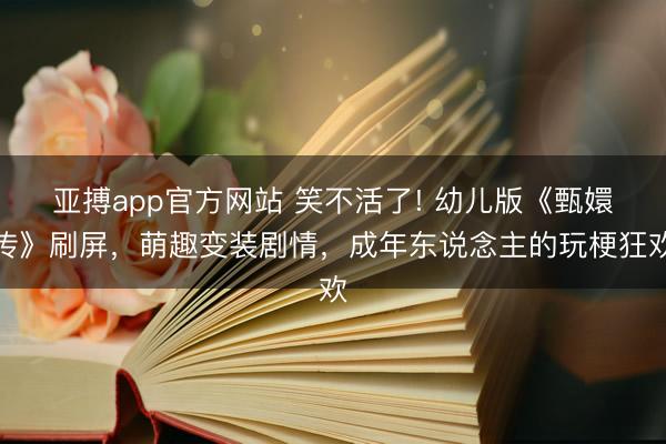 亚搏app官方网站 笑不活了! 幼儿版《甄嬛传》刷屏，萌趣变装剧情，成年东说念主的玩梗狂欢