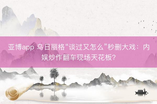 亚博app 乌日丽格“谈过又怎么”秒删大戏:内娱炒作翻车现场天花板?