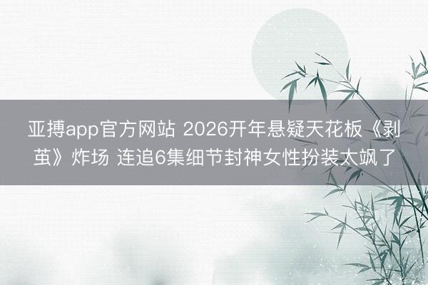 亚搏app官方网站 2026开年悬疑天花板《剥茧》炸场 连追6集细节封神女性扮装太飒了