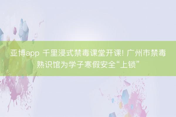 亚博app 千里浸式禁毒课堂开课! 广州市禁毒熟识馆为学子寒假安全“上锁”