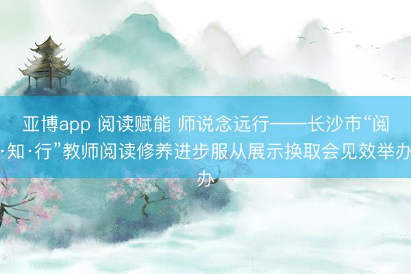亚博app 阅读赋能 师说念远行——长沙市“阅·知·行”教师阅读修养进步服从展示换取会见效举办