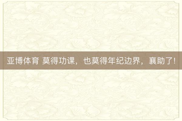 亚博体育 莫得功课，也莫得年纪边界，襄助了!