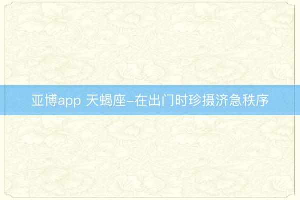 亚博app 天蝎座-在出门时珍摄济急秩序