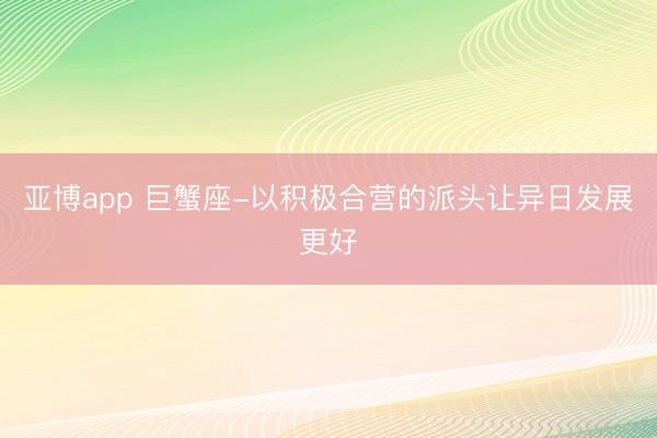 亚博app 巨蟹座-以积极合营的派头让异日发展更好