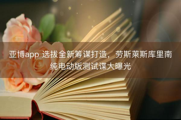 亚博app 选拔全新筹谋打造,劳斯莱斯库里南纯电动版测试谍大曝光