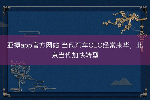 亚搏app官方网站 当代汽车CEO经常来华,北京当代加快转型