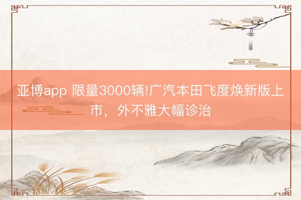 亚博app 限量3000辆!广汽本田飞度焕新版上市,外不雅大幅诊治