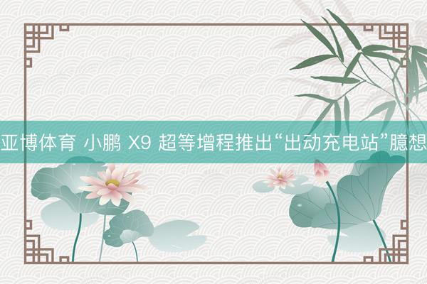 亚博体育 小鹏 X9 超等增程推出“出动充电站”臆想
