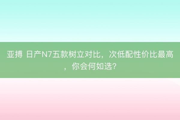 亚搏 日产N7五款树立对比，次低配性价比最高，你会何如选?