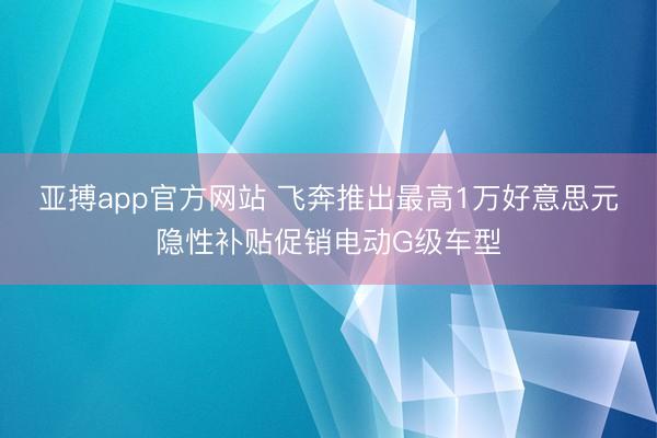 亚搏app官方网站 飞奔推出最高1万好意思元隐性补贴促销电动G级车型