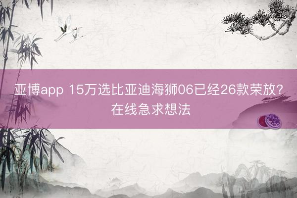 亚博app 15万选比亚迪海狮06已经26款荣放? 在线急求想法