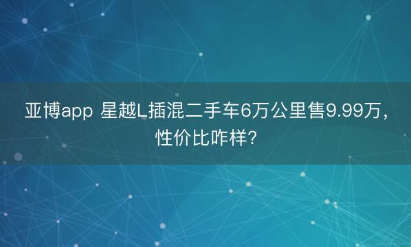 亚博app 星越L插混二手车6万公里售9.99万，性价比咋样?