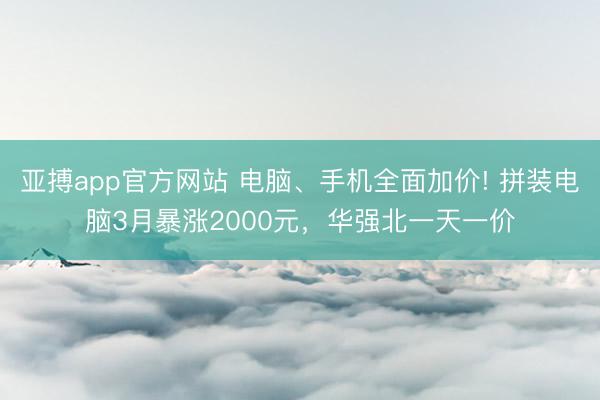 亚搏app官方网站 电脑、手机全面加价! 拼装电脑3月暴涨2000元，华强北一天一价