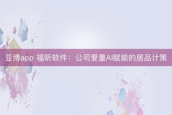 亚博app 福昕软件：公司爱重AI赋能的居品计策