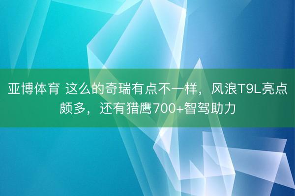 亚博体育 这么的奇瑞有点不一样,风浪T9L亮点颇多,还有猎鹰700+智驾助力