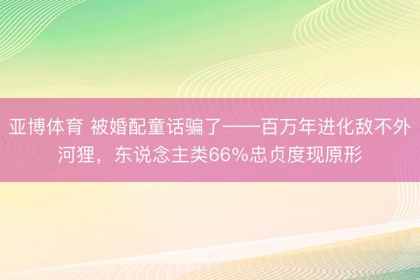 亚博体育 被婚配童话骗了——百万年进化敌不外河狸，东说念主类66%忠贞度现原形