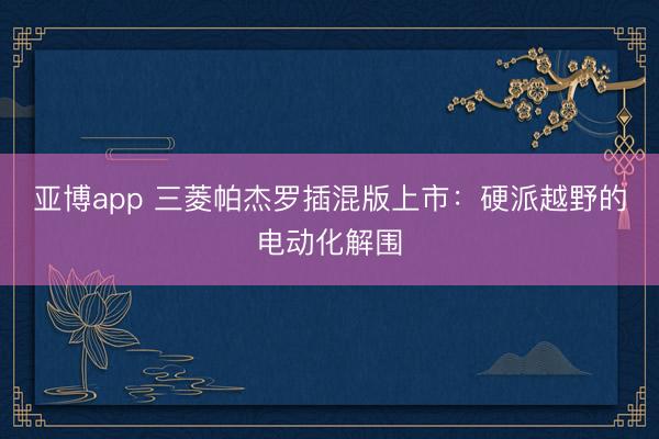 亚博app 三菱帕杰罗插混版上市：硬派越野的电动化解围