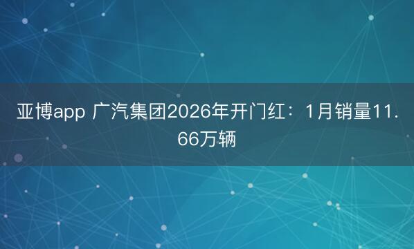 亚博app 广汽集团2026年开门红:1月销量11.66万辆