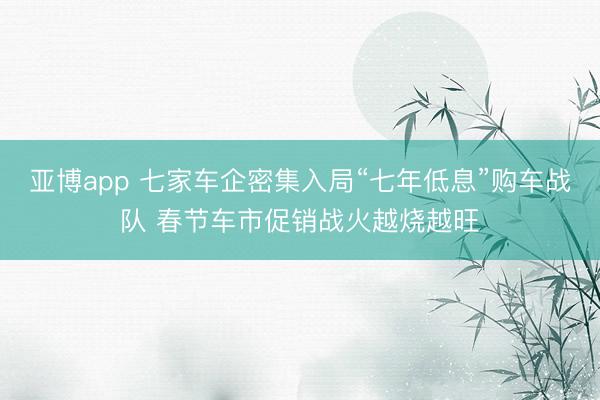 亚博app 七家车企密集入局“七年低息”购车战队 春节车市促销战火越烧越旺
