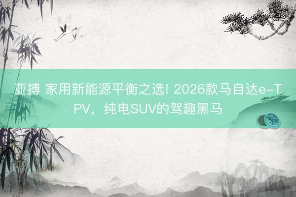亚搏 家用新能源平衡之选! 2026款马自达e-TPV，纯电SUV的驾趣黑马