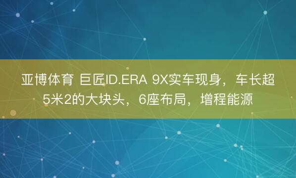 亚博体育 巨匠ID.ERA 9X实车现身，车长超5米2的大块头，6座布局，增程能源