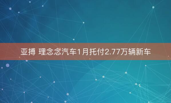 亚搏 理念念汽车1月托付2.77万辆新车