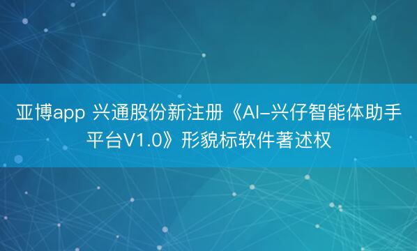 亚博app 兴通股份新注册《AI-兴仔智能体助手平台V1.0》形貌标软件著述权
