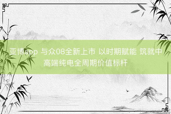 亚博app 与众08全新上市 以时期赋能 筑就中高端纯电全周期价值标杆