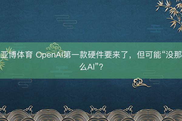 亚博体育 OpenAI第一款硬件要来了,但可能“没那么AI”?