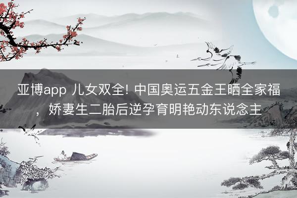 亚博app 儿女双全! 中国奥运五金王晒全家福,娇妻生二胎后逆孕育明艳动东说念主
