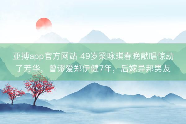 亚搏app官方网站 49岁梁咏琪春晚献唱惊动了芳华，曾谬爱郑伊健7年，后嫁异邦男友