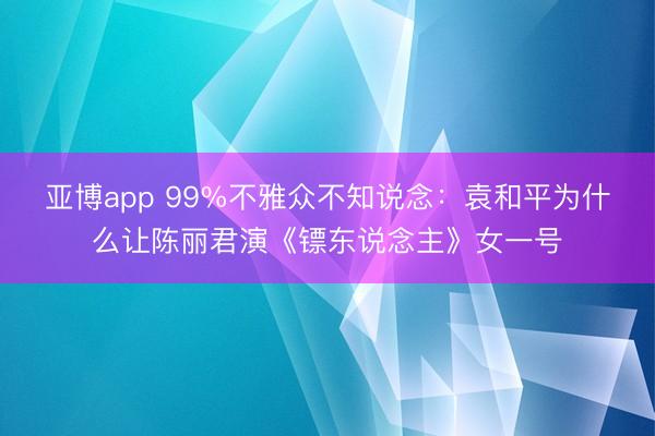 亚博app 99%不雅众不知说念:袁和平为什么让陈丽君演《镖东说念主》女一号