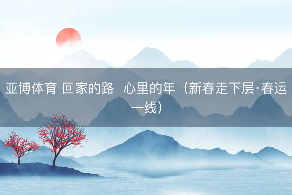 亚博体育 回家的路 心里的年(新春走下层·春运一线)