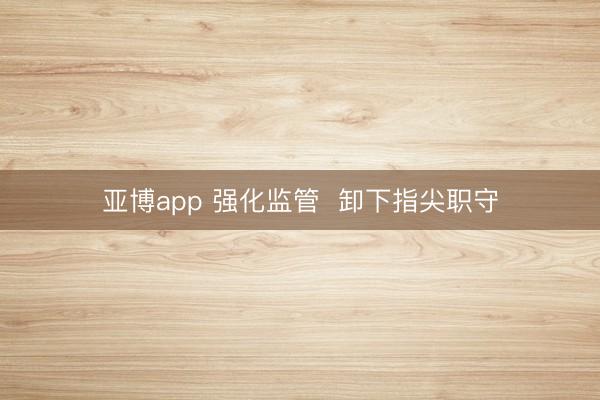 亚博app 强化监管 卸下指尖职守