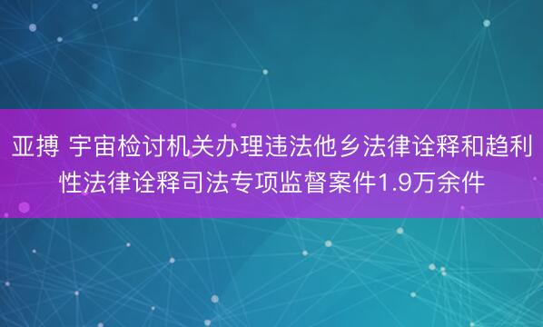 亚搏 宇宙检讨机关办理违法他乡法律诠释和趋利性法律诠释司法专项监督案件1.9万余件