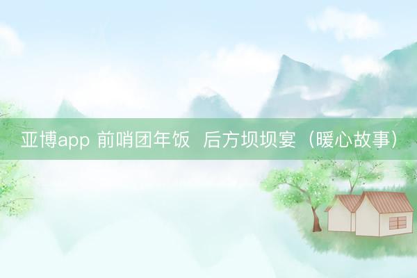 亚博app 前哨团年饭 后方坝坝宴(暖心故事)